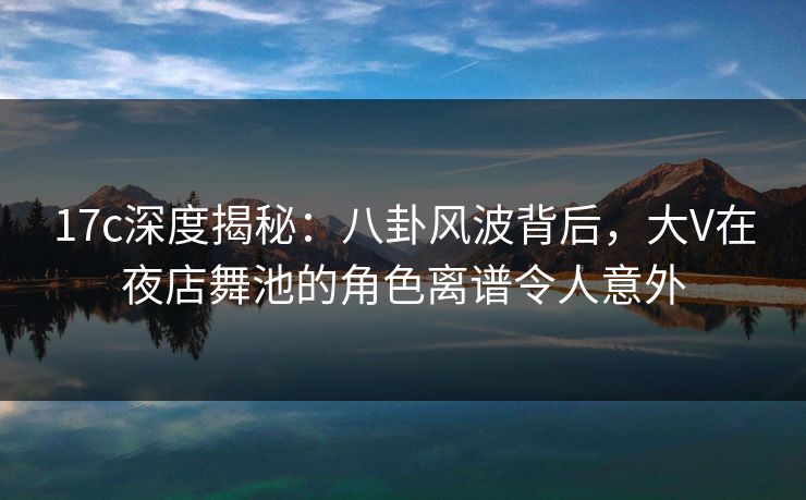 17c深度揭秘：八卦风波背后，大V在夜店舞池的角色离谱令人意外